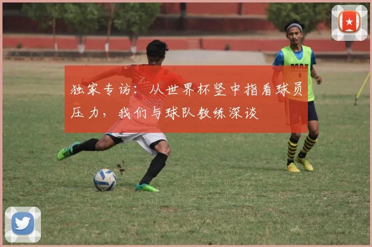 独家专访：从世界杯竖中指看球员压力，我们与球队教练深谈