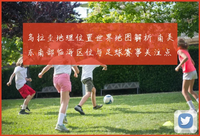 乌拉圭地理位置世界地图解析 南美东南部临海区位与足球赛事关注点